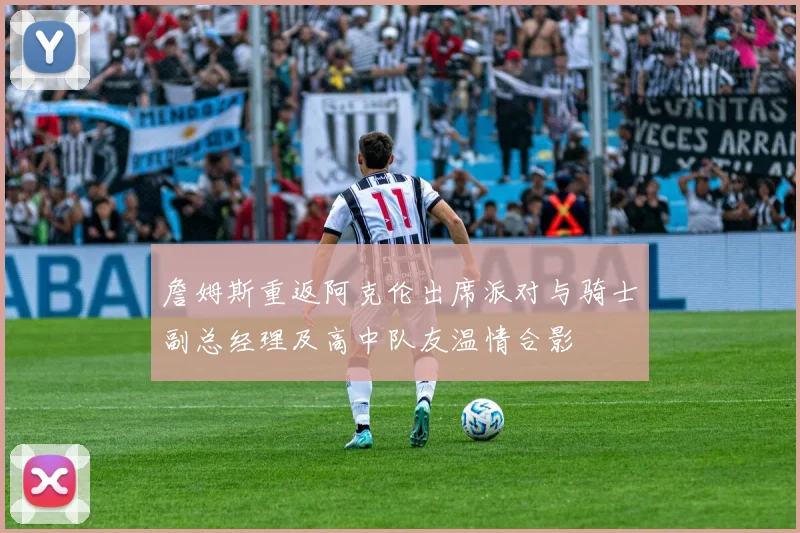 詹姆斯重返阿克伦出席派对与骑士副总经理及高中队友温情合影